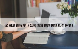 公司清算程序（公司清算程序包括几个环节）