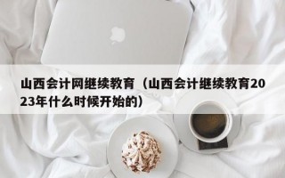 山西会计网继续教育（山西会计继续教育2023年什么时候开始的）