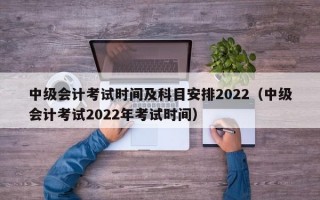 中级会计考试时间及科目安排2022（中级会计考试2022年考试时间）