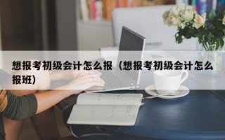 想报考初级会计怎么报（想报考初级会计怎么报班）