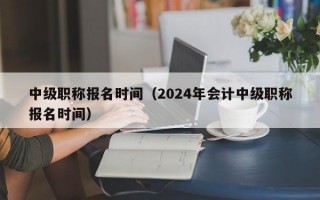 中级职称报名时间（2024年会计中级职称报名时间）