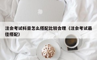 注会考试科目怎么搭配比较合理（注会考试最佳搭配）