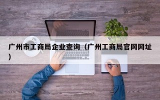 广州市工商局企业查询（广州工商局官网网址）