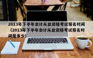 2013年下半年会计从业资格考试报名时间（2013年下半年会计从业资格考试报名时间是多少）