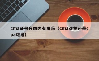 cma证书在国内有用吗（cma难考还是cpa难考）