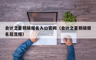 会计之星初级报名入口官网（会计之星初级报名后流程）