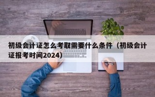 初级会计证怎么考取需要什么条件（初级会计证报考时间2024）