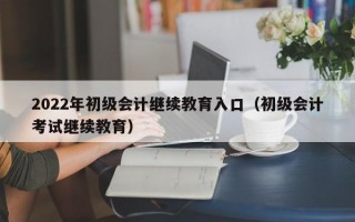 2022年初级会计继续教育入口（初级会计考试继续教育）