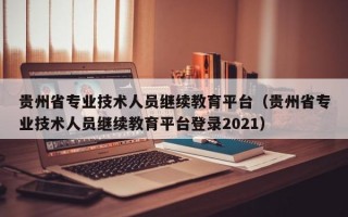 贵州省专业技术人员继续教育平台（贵州省专业技术人员继续教育平台登录2021）