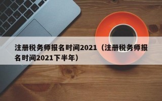 注册税务师报名时间2021（注册税务师报名时间2021下半年）