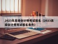 2023年高级会计师考试报名（2023高级会计师考试报名条件）