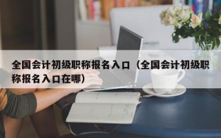 全国会计初级职称报名入口（全国会计初级职称报名入口在哪）