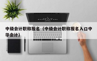 中级会计职称报名（中级会计职称报名入口中华会计）