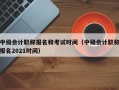 中级会计职称报名和考试时间（中级会计职称报名2021时间）