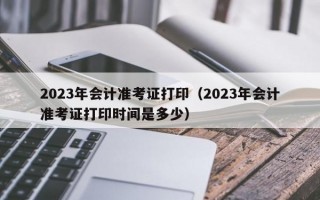 2023年会计准考证打印（2023年会计准考证打印时间是多少）