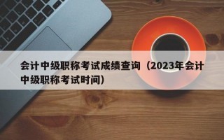 会计中级职称考试成绩查询（2023年会计中级职称考试时间）