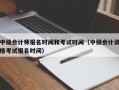 中级会计师报名时间和考试时间（中级会计资格考试报名时间）