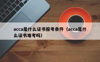 acca是什么证书报考条件（acca是什么证书难考吗）