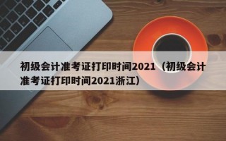 初级会计准考证打印时间2021（初级会计准考证打印时间2021浙江）