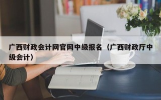 广西财政会计网官网中级报名（广西财政厅中级会计）