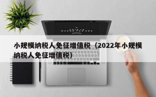 小规模纳税人免征增值税（2022年小规模纳税人免征增值税）