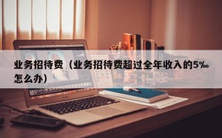 业务招待费（业务招待费超过全年收入的5‰怎么办）