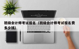 初级会计师考试报名（初级会计师考试报名费多少钱）