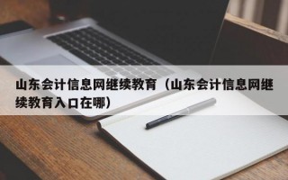 山东会计信息网继续教育（山东会计信息网继续教育入口在哪）