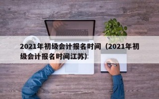 2021年初级会计报名时间（2021年初级会计报名时间江苏）