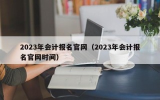 2023年会计报名官网（2023年会计报名官网时间）