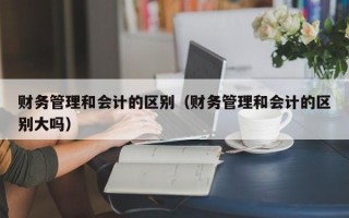 财务管理和会计的区别（财务管理和会计的区别大吗）