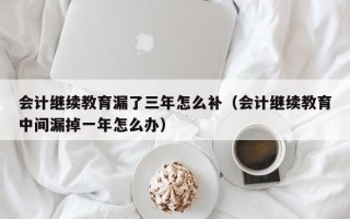 会计继续教育漏了三年怎么补（会计继续教育中间漏掉一年怎么办）