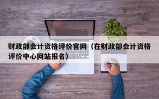 财政部会计资格评价官网（在财政部会计资格评价中心网站报名）