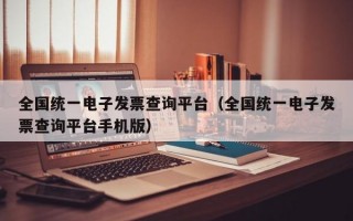 全国统一电子发票查询平台（全国统一电子发票查询平台手机版）