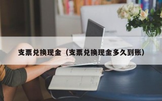 支票兑换现金（支票兑换现金多久到账）