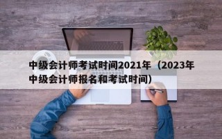 中级会计师考试时间2021年（2023年中级会计师报名和考试时间）