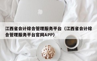 江西省会计综合管理服务平台（江西省会计综合管理服务平台官网APP）