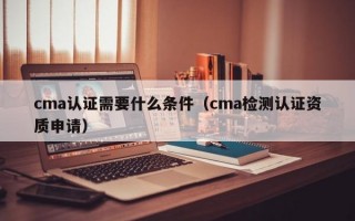 cma认证需要什么条件（cma检测认证资质申请）