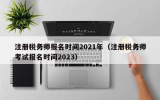 注册税务师报名时间2021年（注册税务师考试报名时间2023）