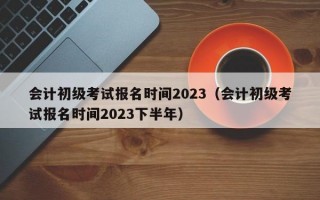 会计初级考试报名时间2023（会计初级考试报名时间2023下半年）