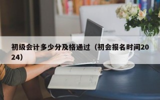 初级会计多少分及格通过（初会报名时间2024）