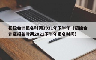 初级会计报名时间2021年下半年（初级会计证报名时间2021下半年报名时间）