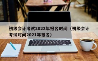 初级会计考试2022年报名时间（初级会计考试时间2021年报名）