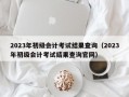 2023年初级会计考试结果查询（2023年初级会计考试结果查询官网）