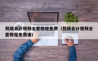 初级会计视频全套教程免费（初级会计视频全套教程免费课）