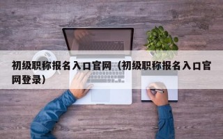 初级职称报名入口官网（初级职称报名入口官网登录）