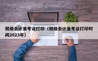 初级会计准考证打印（初级会计准考证打印时间2023年）