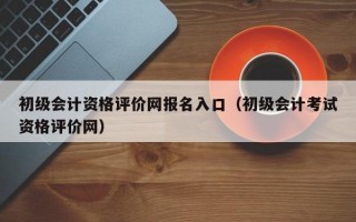 初级会计资格评价网报名入口（初级会计考试资格评价网）