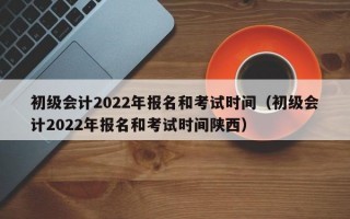 初级会计2022年报名和考试时间（初级会计2022年报名和考试时间陕西）