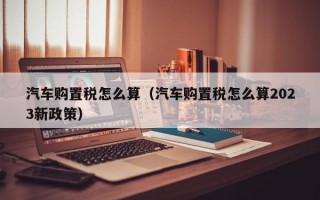 汽车购置税怎么算（汽车购置税怎么算2023新政策）